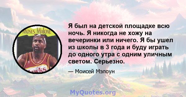 Я был на детской площадке всю ночь. Я никогда не хожу на вечеринки или ничего. Я бы ушел из школы в 3 года и буду играть до одного утра с одним уличным светом. Серьезно.