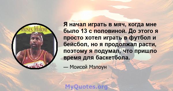 Я начал играть в мяч, когда мне было 13 с половиной. До этого я просто хотел играть в футбол и бейсбол, но я продолжал расти, поэтому я подумал, что пришло время для баскетбола.