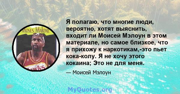 Я полагаю, что многие люди, вероятно, хотят выяснить, входит ли Моисей Мэлоун в этом материале, но самое близкое, что я прихожу к наркотикам,-это пьет кока-колу. Я не хочу этого кокаина; Это не для меня.