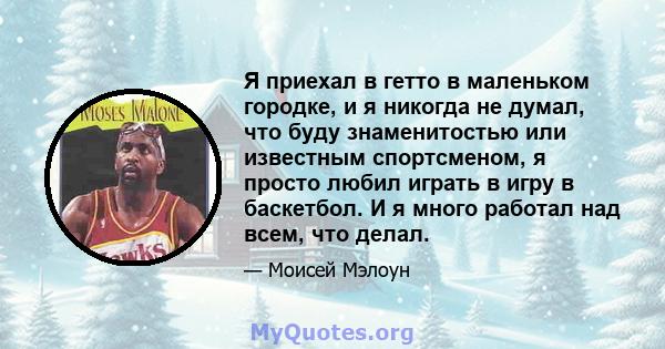 Я приехал в гетто в маленьком городке, и я никогда не думал, что буду знаменитостью или известным спортсменом, я просто любил играть в игру в баскетбол. И я много работал над всем, что делал.