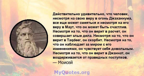 Действительно удивительно, что человек, несмотря на свою веру в огонь Джаханнума, все еще может смеяться и несмотря на его веру в Маут, что он может быть счастлив. Несмотря на то, что он верит в расчет, он совершает