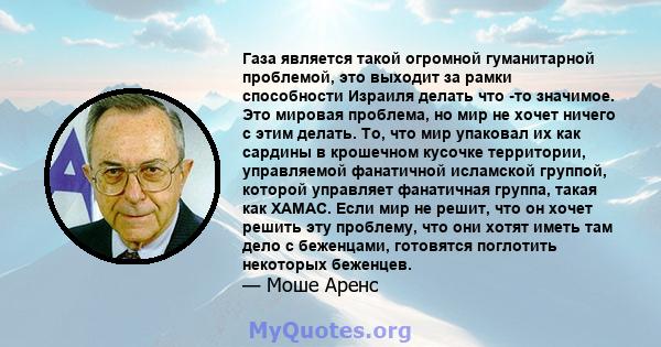 Газа является такой огромной гуманитарной проблемой, это выходит за рамки способности Израиля делать что -то значимое. Это мировая проблема, но мир не хочет ничего с этим делать. То, что мир упаковал их как сардины в