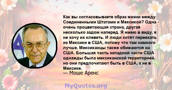 Как вы согласовываете образ жизни между Соединенными Штатами и Мексикой? Одна - очень процветающая страна, другая несколько задом наперед. Я имею в виду, я не хочу их клеветь. И люди хотят переехать из Мексики в США,