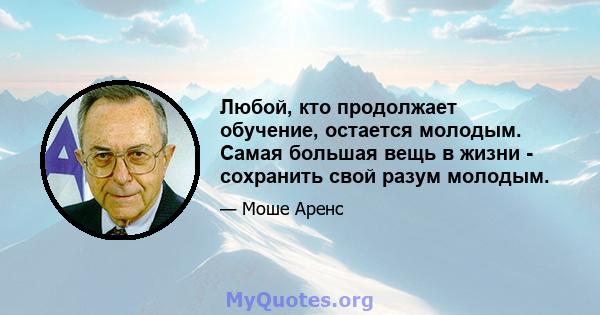 Любой, кто продолжает обучение, остается молодым. Самая большая вещь в жизни - сохранить свой разум молодым.