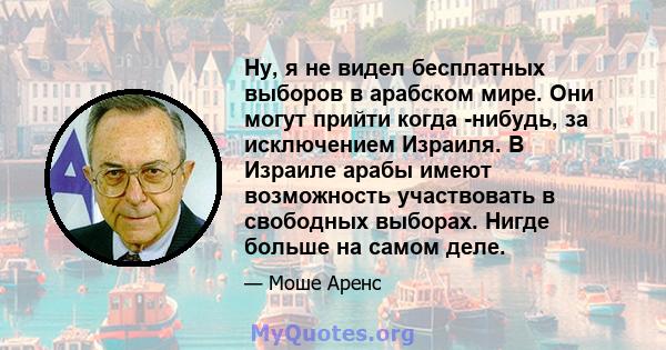 Ну, я не видел бесплатных выборов в арабском мире. Они могут прийти когда -нибудь, за исключением Израиля. В Израиле арабы имеют возможность участвовать в свободных выборах. Нигде больше на самом деле.