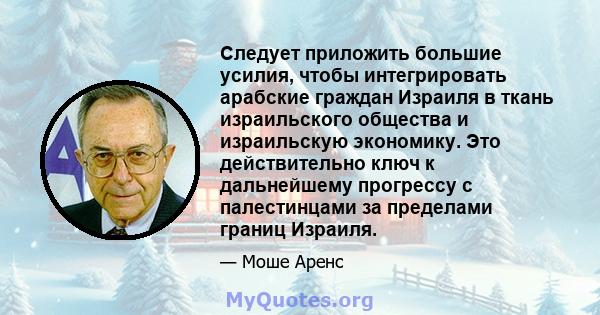 Следует приложить большие усилия, чтобы интегрировать арабские граждан Израиля в ткань израильского общества и израильскую экономику. Это действительно ключ к дальнейшему прогрессу с палестинцами за пределами границ