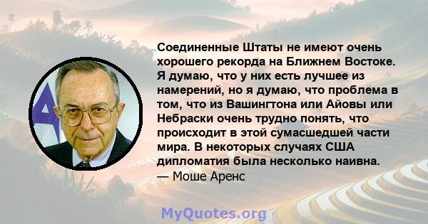 Соединенные Штаты не имеют очень хорошего рекорда на Ближнем Востоке. Я думаю, что у них есть лучшее из намерений, но я думаю, что проблема в том, что из Вашингтона или Айовы или Небраски очень трудно понять, что