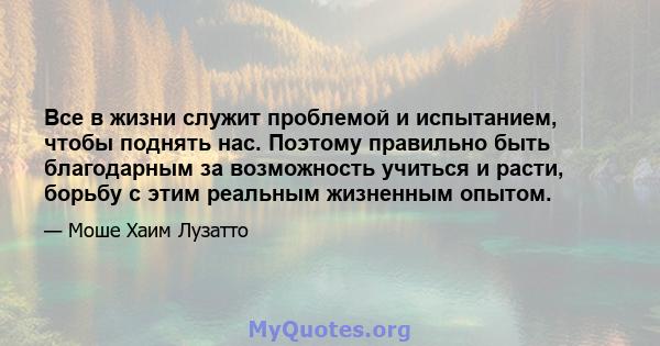 Все в жизни служит проблемой и испытанием, чтобы поднять нас. Поэтому правильно быть благодарным за возможность учиться и расти, борьбу с этим реальным жизненным опытом.