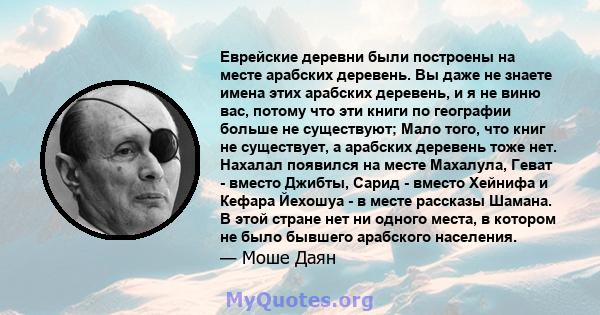 Еврейские деревни были построены на месте арабских деревень. Вы даже не знаете имена этих арабских деревень, и я не виню вас, потому что эти книги по географии больше не существуют; Мало того, что книг не существует, а