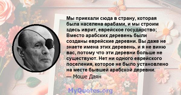 Мы приехали сюда в страну, которая была населена арабами, и мы строим здесь иврит, еврейское государство; Вместо арабских деревень были созданы еврейские деревни. Вы даже не знаете имена этих деревень, и я не виню вас,