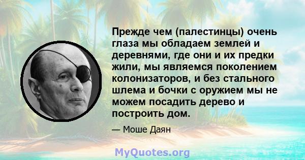 Прежде чем (палестинцы) очень глаза мы обладаем землей и деревнями, где они и их предки жили, мы являемся поколением колонизаторов, и без стального шлема и бочки с оружием мы не можем посадить дерево и построить дом.