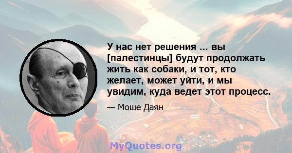 У нас нет решения ... вы [палестинцы] будут продолжать жить как собаки, и тот, кто желает, может уйти, и мы увидим, куда ведет этот процесс.