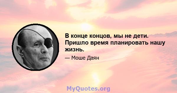 В конце концов, мы не дети. Пришло время планировать нашу жизнь.