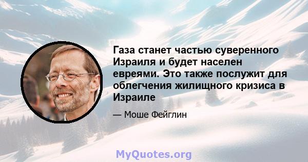 Газа станет частью суверенного Израиля и будет населен евреями. Это также послужит для облегчения жилищного кризиса в Израиле