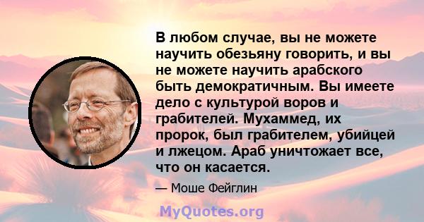 В любом случае, вы не можете научить обезьяну говорить, и вы не можете научить арабского быть демократичным. Вы имеете дело с культурой воров и грабителей. Мухаммед, их пророк, был грабителем, убийцей и лжецом. Араб