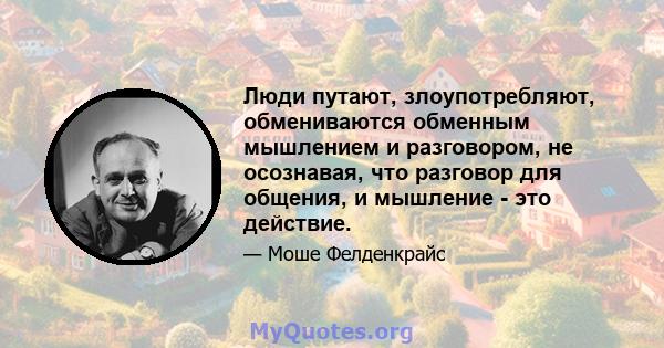 Люди путают, злоупотребляют, обмениваются обменным мышлением и разговором, не осознавая, что разговор для общения, и мышление - это действие.