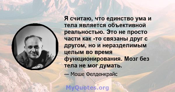 Я считаю, что единство ума и тела является объективной реальностью. Это не просто части как -то связаны друг с другом, но и неразделимым целым во время функционирования. Мозг без тела не мог думать.