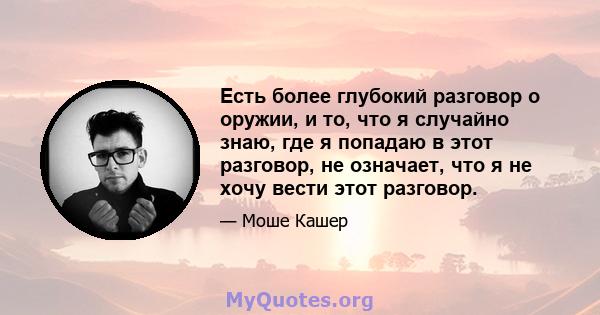 Есть более глубокий разговор о оружии, и то, что я случайно знаю, где я попадаю в этот разговор, не означает, что я не хочу вести этот разговор.