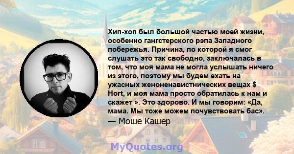 Хип-хоп был большой частью моей жизни, особенно гангстерского рэпа Западного побережья. Причина, по которой я смог слушать это так свободно, заключалась в том, что моя мама не могла услышать ничего из этого, поэтому мы