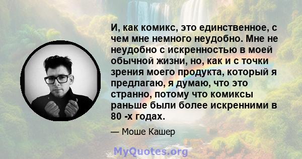 И, как комикс, это единственное, с чем мне немного неудобно. Мне не неудобно с искренностью в моей обычной жизни, но, как и с точки зрения моего продукта, который я предлагаю, я думаю, что это странно, потому что