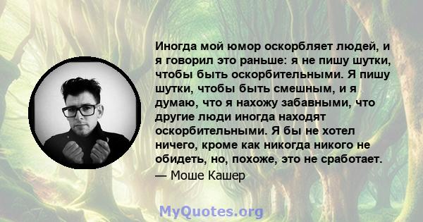 Иногда мой юмор оскорбляет людей, и я говорил это раньше: я не пишу шутки, чтобы быть оскорбительными. Я пишу шутки, чтобы быть смешным, и я думаю, что я нахожу забавными, что другие люди иногда находят оскорбительными. 