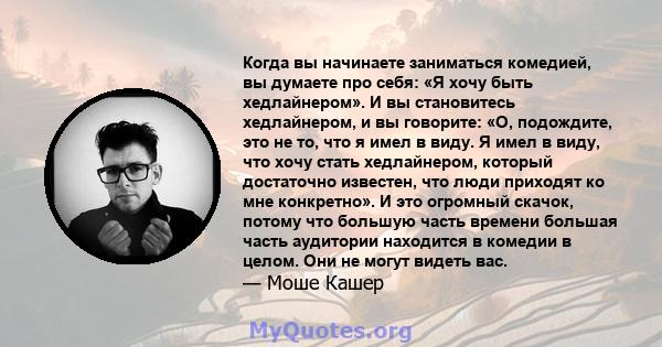 Когда вы начинаете заниматься комедией, вы думаете про себя: «Я хочу быть хедлайнером». И вы становитесь хедлайнером, и вы говорите: «О, подождите, это не то, что я имел в виду. Я имел в виду, что хочу стать