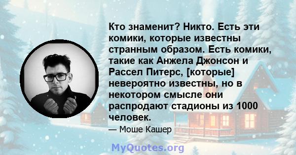 Кто знаменит? Никто. Есть эти комики, которые известны странным образом. Есть комики, такие как Анжела Джонсон и Рассел Питерс, [которые] невероятно известны, но в некотором смысле они распродают стадионы из 1000