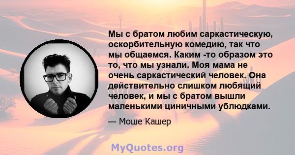 Мы с братом любим саркастическую, оскорбительную комедию, так что мы общаемся. Каким -то образом это то, что мы узнали. Моя мама не очень саркастический человек. Она действительно слишком любящий человек, и мы с братом