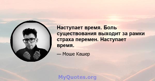 Наступает время. Боль существования выходит за рамки страха перемен. Наступает время.