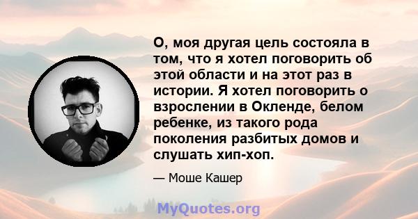 О, моя другая цель состояла в том, что я хотел поговорить об этой области и на этот раз в истории. Я хотел поговорить о взрослении в Окленде, белом ребенке, из такого рода поколения разбитых домов и слушать хип-хоп.