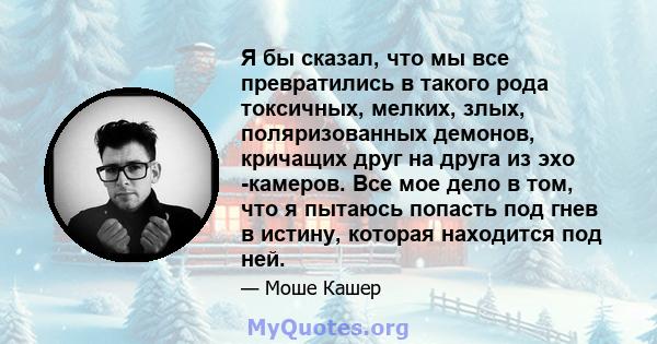 Я бы сказал, что мы все превратились в такого рода токсичных, мелких, злых, поляризованных демонов, кричащих друг на друга из эхо -камеров. Все мое дело в том, что я пытаюсь попасть под гнев в истину, которая находится