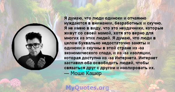 Я думаю, что люди одиноки и отчаянно нуждаются в внимании, безработных и скучно. Я не имею в виду, что это неудачники, которые живут со своей мамой, хотя это верно для многих из этих людей. Я думаю, что люди в целом