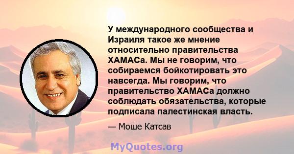 У международного сообщества и Израиля такое же мнение относительно правительства ХАМАСа. Мы не говорим, что собираемся бойкотировать это навсегда. Мы говорим, что правительство ХАМАСа должно соблюдать обязательства,