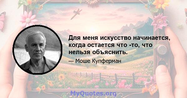 Для меня искусство начинается, когда остается что -то, что нельзя объяснить.