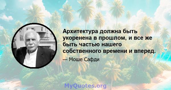 Архитектура должна быть укоренена в прошлом, и все же быть частью нашего собственного времени и вперед.