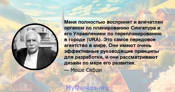 Меня полностью воспринят и впечатлен органом по планированию Сингапура и его Управлением по перепланированию в городе (URA). Это самое передовое агентство в мире. Они имеют очень эффективные руководящие принципы для