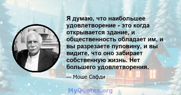 Я думаю, что наибольшее удовлетворение - это когда открывается здание, и общественность обладает им, и вы разрезаете пуповину, и вы видите, что оно забирает собственную жизнь. Нет большего удовлетворения.