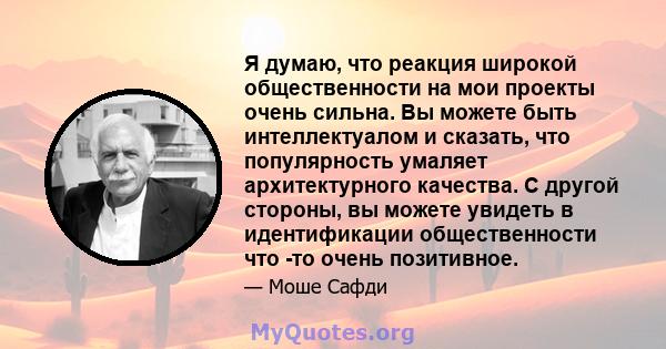 Я думаю, что реакция широкой общественности на мои проекты очень сильна. Вы можете быть интеллектуалом и сказать, что популярность умаляет архитектурного качества. С другой стороны, вы можете увидеть в идентификации