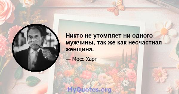 Никто не утомляет ни одного мужчины, так же как несчастная женщина.