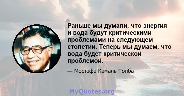 Раньше мы думали, что энергия и вода будут критическими проблемами на следующем столетии. Теперь мы думаем, что вода будет критической проблемой.