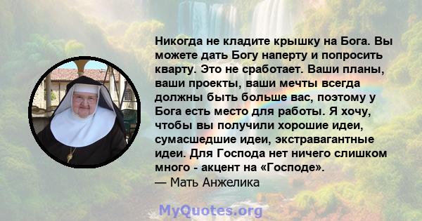 Никогда не кладите крышку на Бога. Вы можете дать Богу наперту и попросить кварту. Это не сработает. Ваши планы, ваши проекты, ваши мечты всегда должны быть больше вас, поэтому у Бога есть место для работы. Я хочу,