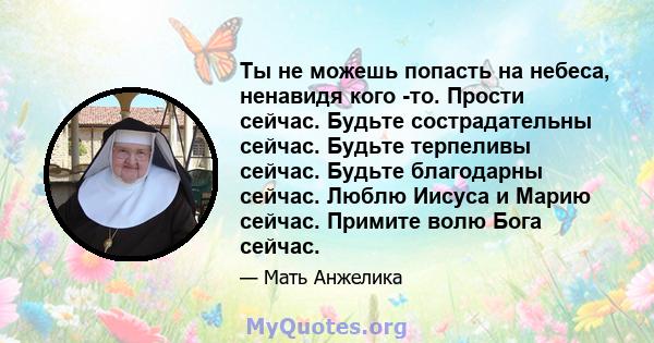 Ты не можешь попасть на небеса, ненавидя кого -то. Прости сейчас. Будьте сострадательны сейчас. Будьте терпеливы сейчас. Будьте благодарны сейчас. Люблю Иисуса и Марию сейчас. Примите волю Бога сейчас.