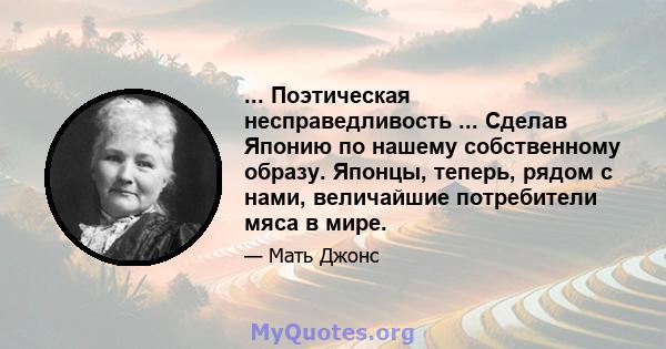 ... Поэтическая несправедливость ... Сделав Японию по нашему собственному образу. Японцы, теперь, рядом с нами, величайшие потребители мяса в мире.