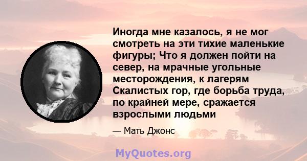 Иногда мне казалось, я не мог смотреть на эти тихие маленькие фигуры; Что я должен пойти на север, на мрачные угольные месторождения, к лагерям Скалистых гор, где борьба труда, по крайней мере, сражается взрослыми людьми