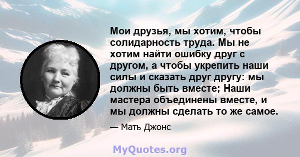 Мои друзья, мы хотим, чтобы солидарность труда. Мы не хотим найти ошибку друг с другом, а чтобы укрепить наши силы и сказать друг другу: мы должны быть вместе; Наши мастера объединены вместе, и мы должны сделать то же