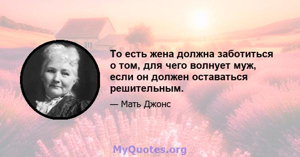 То есть жена должна заботиться о том, для чего волнует муж, если он должен оставаться решительным.