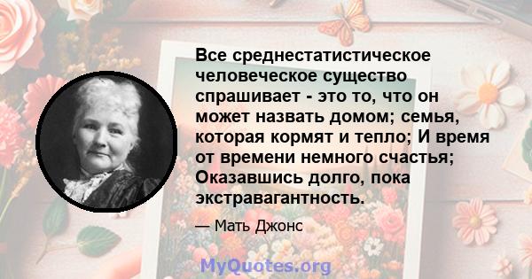 Все среднестатистическое человеческое существо спрашивает - это то, что он может назвать домом; семья, которая кормят и тепло; И время от времени немного счастья; Оказавшись долго, пока экстравагантность.