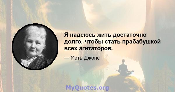 Я надеюсь жить достаточно долго, чтобы стать прабабушкой всех агитаторов.