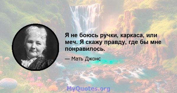 Я не боюсь ручки, каркаса, или меч. Я скажу правду, где бы мне понравилось.