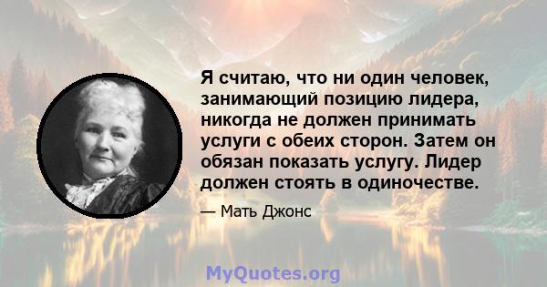 Я считаю, что ни один человек, занимающий позицию лидера, никогда не должен принимать услуги с обеих сторон. Затем он обязан показать услугу. Лидер должен стоять в одиночестве.